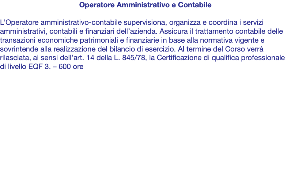 Operatore Amministrativo e Contabile L’Operatore amministrativo-contabile supervisiona, organizza e coordina i servizi amministrativi, contabili e finanziari dell’azienda. Assicura il trattamento contabile delle transazioni economiche patrimoniali e finanziarie in base alla normativa vigente e sovrintende alla realizzazione del bilancio di esercizio. Al termine del Corso verrà rilasciata, ai sensi dell’art. 14 della L. 845/78, la Certificazione di qualifica professionale di livello EQF 3. – 600 ore