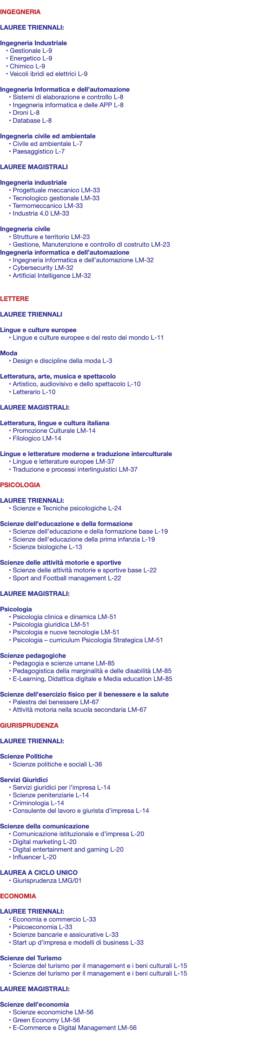  INGEGNERIA LAUREE TRIENNALI: Ingegneria Industriale • Gestionale L-9 • Energetico L-9 • Chimico L-9 • Veicoli ibridi ed elettrici L-9 Ingegneria Informatica e dell’automazione • Sistemi di elaborazione e controllo L-8 • Ingegneria informatica e delle APP L-8 • Droni L-8 • Database L-8 Ingegneria civile ed ambientale • Civile ed ambientale L-7 • Paesaggistico L-7 LAUREE MAGISTRALI Ingegneria industriale • Progettuale meccanico LM-33 • Tecnologico gestionale LM-33 • Termomeccanico LM-33 • Industria 4.0 LM-33 Ingegneria civile • Strutture e territorio LM-23 • Gestione, Manutenzione e controllo dl costruito LM-23 Ingegneria informatica e dell’automazione • Ingegneria informatica e dell’automazione LM-32 • Cybersecurity LM-32 • Artificial Intelligence LM-32 LETTERE LAUREE TRIENNALI Lingue e culture europee • Lingue e culture europee e del resto del mondo L-11 Moda • Design e discipline della moda L-3 Letteratura, arte, musica e spettacolo • Artistico, audiovisivo e dello spettacolo L-10 • Letterario L-10 LAUREE MAGISTRALI: Letteratura, lingue e cultura italiana • Promozione Culturale LM-14 • Filologico LM-14 Lingue e letterature moderne e traduzione interculturale • Lingue e letterature europee LM-37 • Traduzione e processi interlinguistici LM-37 PSICOLOGIA LAUREE TRIENNALI: • Scienze e Tecniche psicologiche L-24 Scienze dell’educazione e della formazione • Scienze dell’educazione e della formazione base L-19 • Scienze dell’educazione della prima infanzia L-19 • Scienze biologiche L-13 Scienze delle attività motorie e sportive • Scienze delle attività motorie e sportive base L-22 • Sport and Football management L-22 LAUREE MAGISTRALI: Psicologia • Psicologia clinica e dinamica LM-51 • Psicologia giuridica LM-51 • Psicologia e nuove tecnologie LM-51 • Psicologia – curriculum Psicologia Strategica LM-51 Scienze pedagogiche • Pedagogia e scienze umane LM-85 • Pedagogistica della marginalità e delle disabilità LM-85 • E-Learning, Didattica digitale e Media education LM-85 Scienze dell’esercizio fisico per il benessere e la salute • Palestra del benessere LM-67 • Attività motoria nella scuola secondaria LM-67 GIURISPRUDENZA LAUREE TRIENNALI: Scienze Politiche • Scienze politiche e sociali L-36 Servizi Giuridici • Servizi giuridici per l’impresa L-14 • Scienze penitenziarie L-14 • Criminologia L-14 • Consulente del lavoro e giurista d’impresa L-14 Scienze della comunicazione • Comunicazione istituzionale e d’impresa L-20 • Digital marketing L-20 • Digital entertainment and gaming L-20 • Influencer L-20 LAUREA A CICLO UNICO • Giurisprudenza LMG/01 ECONOMIA LAUREE TRIENNALI: • Economia e commercio L-33 • Psicoeconomia L-33 • Scienze bancarie e assicurative L-33 • Start up d’impresa e modelli di business L-33 Scienze del Turismo • Scienze del turismo per il management e i beni culturali L-15 • Scienze del turismo per il management e i beni culturali L-15 LAUREE MAGISTRALI: Scienze dell’economia • Scienze economiche LM-56 • Green Economy LM-56 • E-Commerce e Digital Management LM-56 